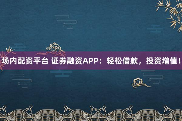 场内配资平台 证券融资APP：轻松借款，投资增值！
