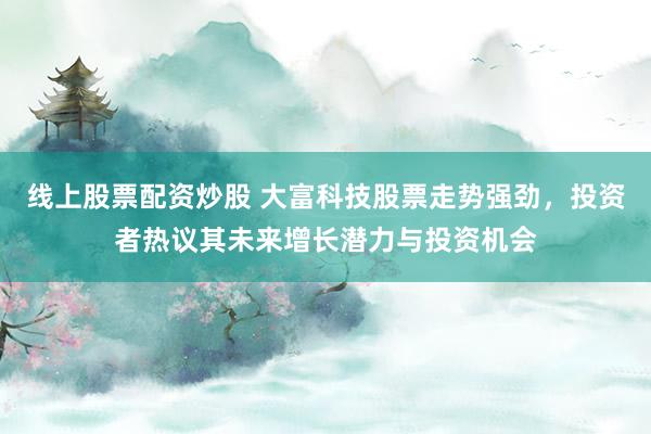 线上股票配资炒股 大富科技股票走势强劲，投资者热议其未来增长潜力与投资机会