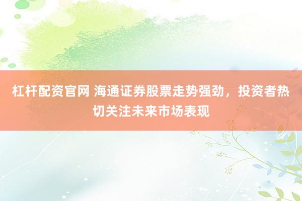 杠杆配资官网 海通证券股票走势强劲，投资者热切关注未来市场表现