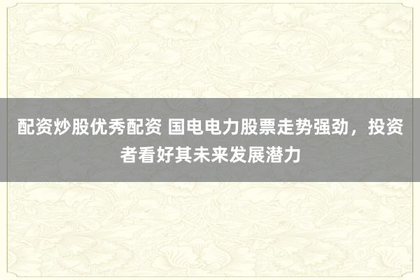 配资炒股优秀配资 国电电力股票走势强劲，投资者看好其未来发展潜力