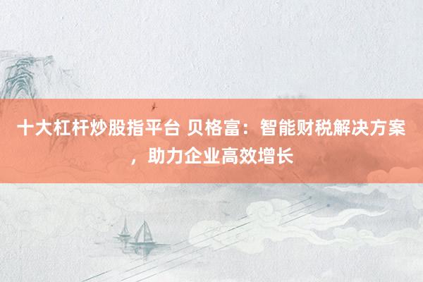 十大杠杆炒股指平台 贝格富：智能财税解决方案，助力企业高效增长