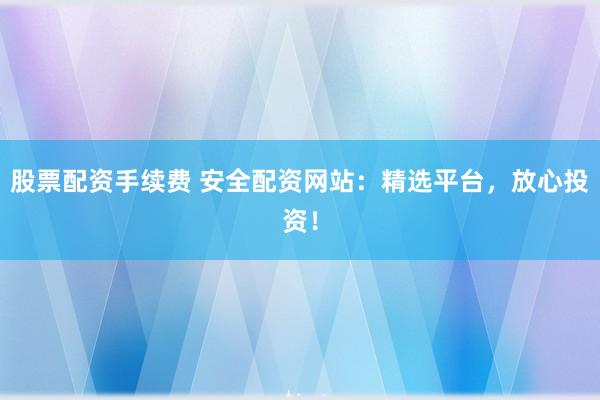 股票配资手续费 安全配资网站：精选平台，放心投资！