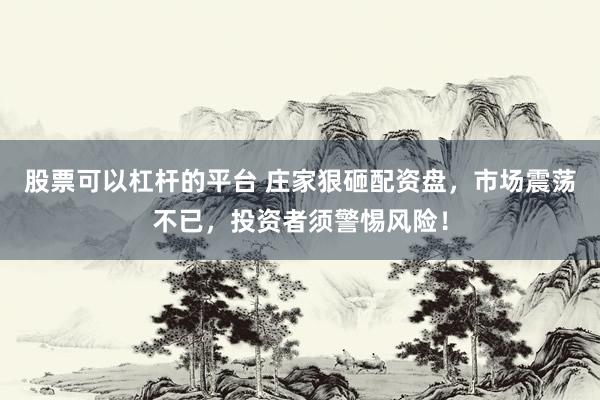 股票可以杠杆的平台 庄家狠砸配资盘，市场震荡不已，投资者须警惕风险！