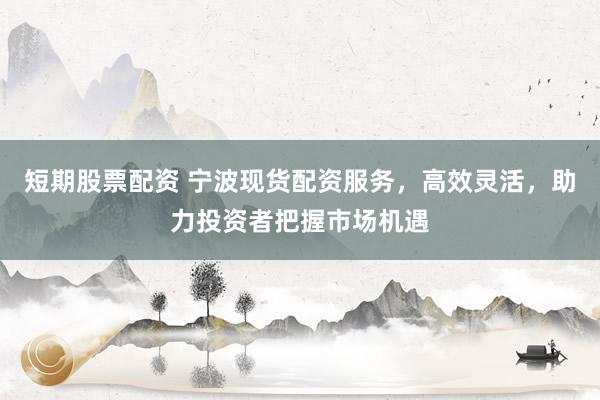 短期股票配资 宁波现货配资服务，高效灵活，助力投资者把握市场机遇