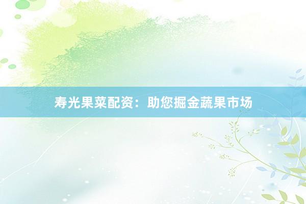 寿光果菜配资：助您掘金蔬果市场