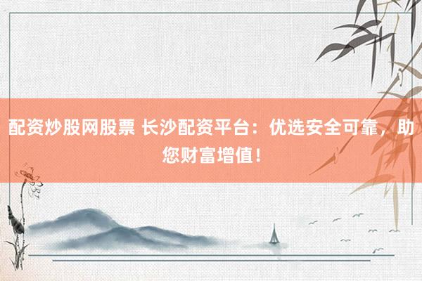 配资炒股网股票 长沙配资平台：优选安全可靠，助您财富增值！