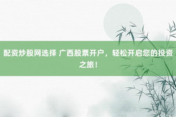 配资炒股网选择 广西股票开户，轻松开启您的投资之旅！