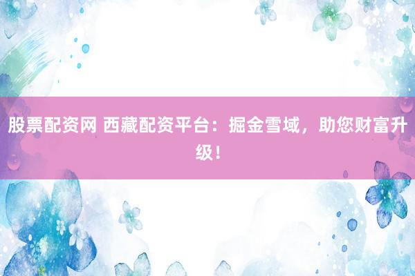 股票配资网 西藏配资平台：掘金雪域，助您财富升级！