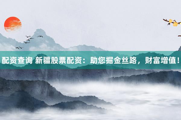 配资查询 新疆股票配资：助您掘金丝路，财富增值！