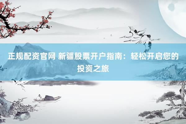 正规配资官网 新疆股票开户指南：轻松开启您的投资之旅