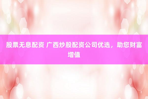 股票无息配资 广西炒股配资公司优选，助您财富增值
