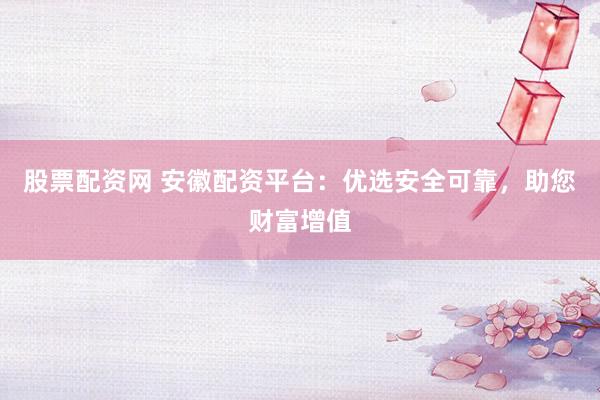 股票配资网 安徽配资平台：优选安全可靠，助您财富增值