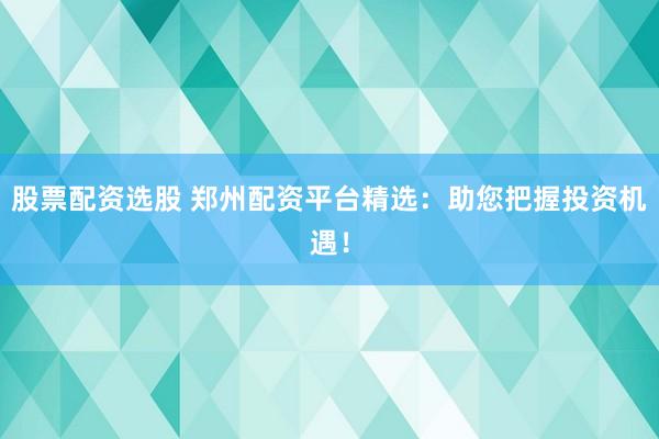 股票配资选股 郑州配资平台精选：助您把握投资机遇！