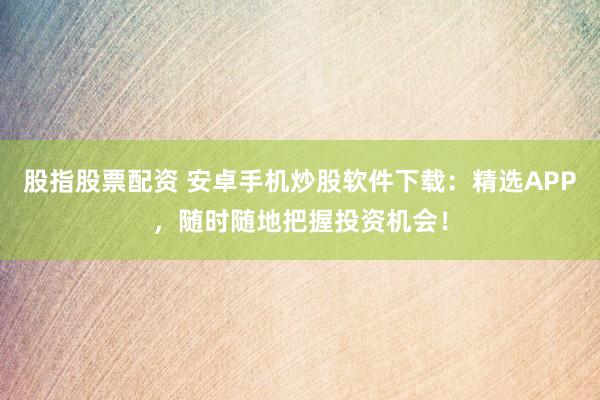 股指股票配资 安卓手机炒股软件下载：精选APP，随时随地把握投资机会！