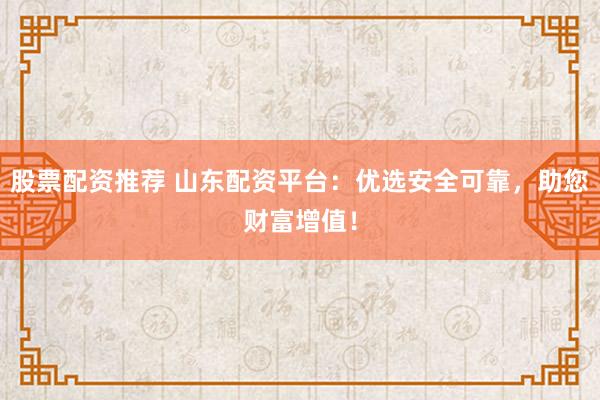 股票配资推荐 山东配资平台：优选安全可靠，助您财富增值！