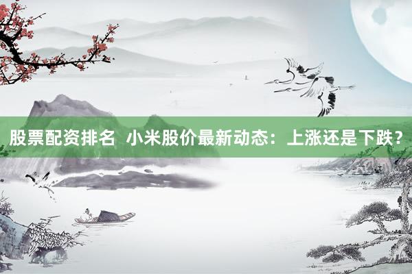 股票配资排名  小米股价最新动态：上涨还是下跌？