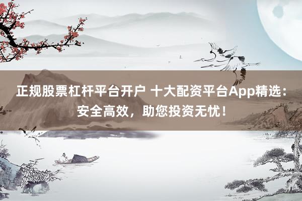 正规股票杠杆平台开户 十大配资平台App精选：安全高效，助您投资无忧！