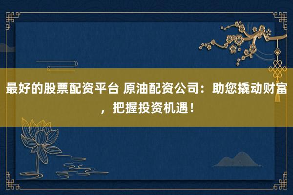 最好的股票配资平台 原油配资公司：助您撬动财富，把握投资机遇！
