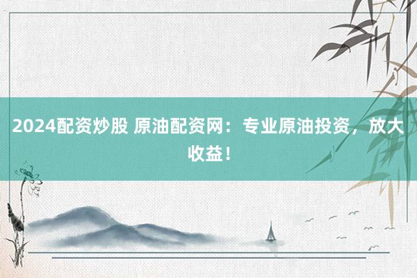 2024配资炒股 原油配资网：专业原油投资，放大收益！