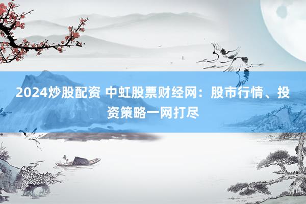 2024炒股配资 中虹股票财经网：股市行情、投资策略一网打尽