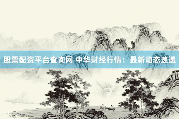 股票配资平台查询网 中华财经行情：最新动态速递