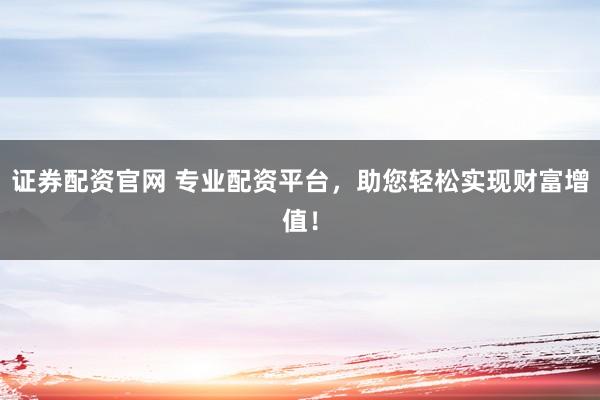证券配资官网 专业配资平台，助您轻松实现财富增值！