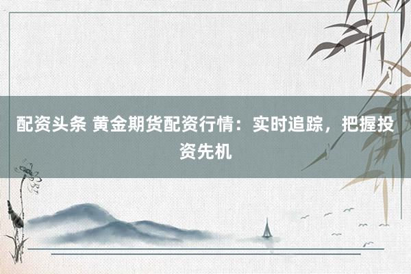 配资头条 黄金期货配资行情：实时追踪，把握投资先机