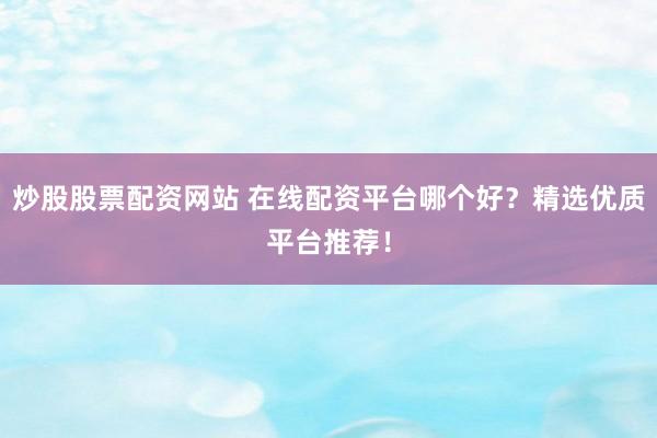 炒股股票配资网站 在线配资平台哪个好？精选优质平台推荐！