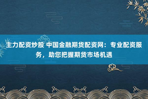 主力配资炒股 中国金融期货配资网：专业配资服务，助您把握期货市场机遇