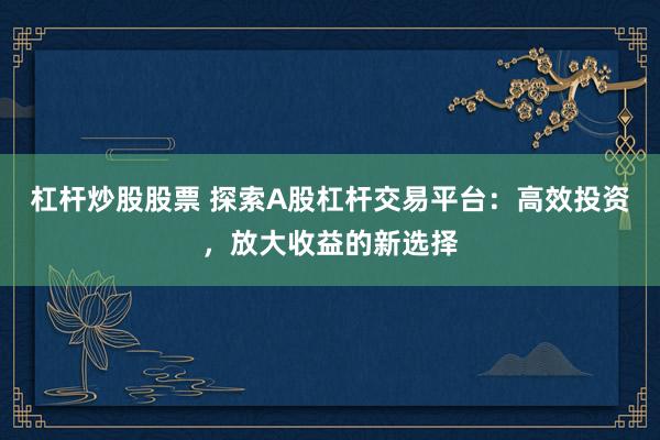 杠杆炒股股票 探索A股杠杆交易平台：高效投资，放大收益的新选择