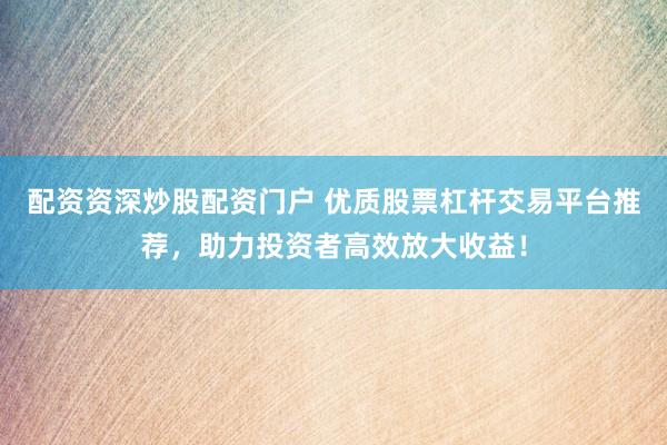 配资资深炒股配资门户 优质股票杠杆交易平台推荐，助力投资者高效放大收益！