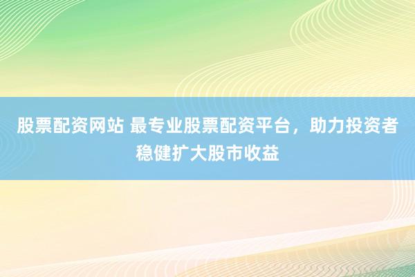 股票配资网站 最专业股票配资平台，助力投资者稳健扩大股市收益