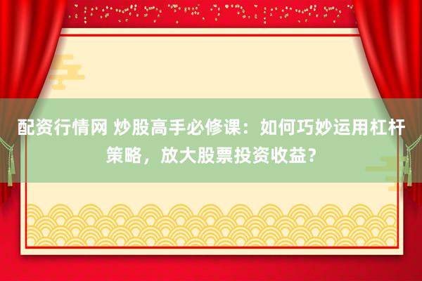 配资行情网 炒股高手必修课：如何巧妙运用杠杆策略，放大股票投资收益？