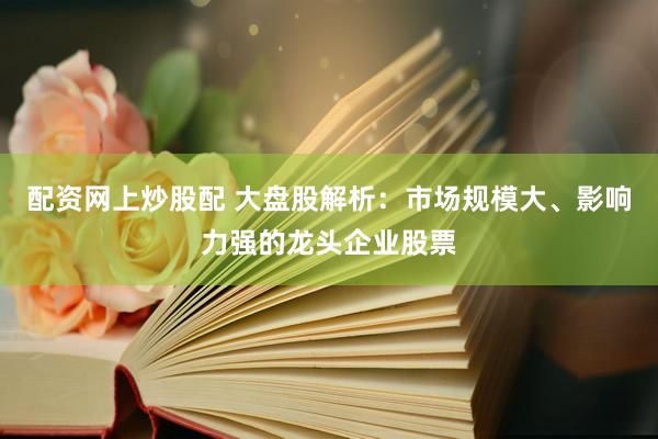 配资网上炒股配 大盘股解析：市场规模大、影响力强的龙头企业股票