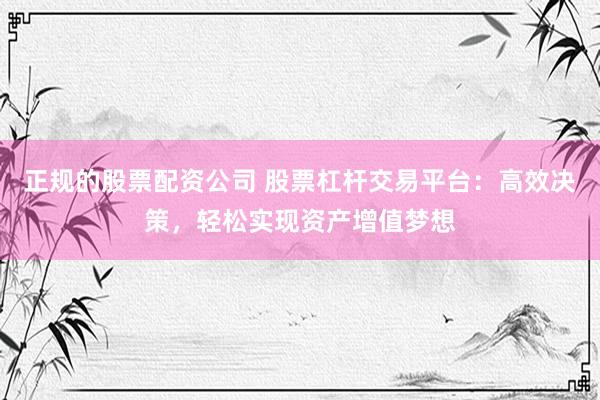正规的股票配资公司 股票杠杆交易平台：高效决策，轻松实现资产增值梦想
