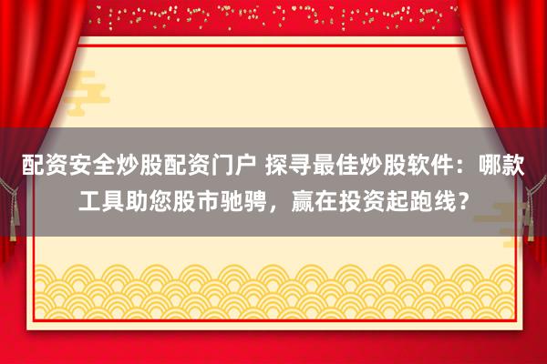 配资安全炒股配资门户 探寻最佳炒股软件：哪款工具助您股市驰骋，赢在投资起跑线？