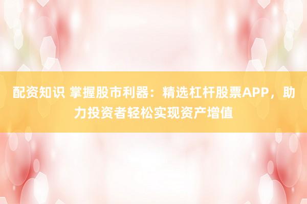 配资知识 掌握股市利器：精选杠杆股票APP，助力投资者轻松实现资产增值