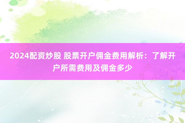 2024配资炒股 股票开户佣金费用解析：了解开户所需费用及佣金多少