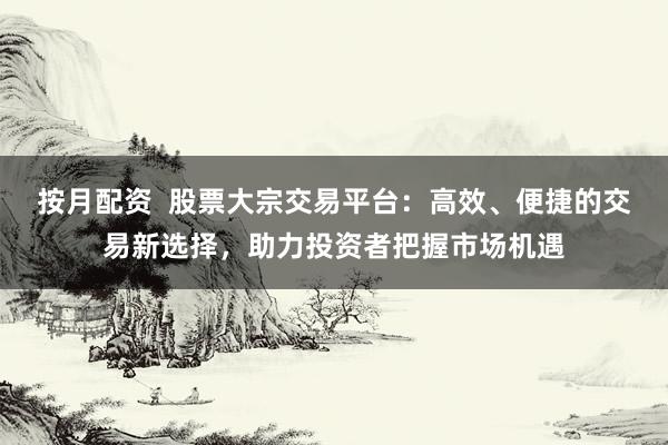 按月配资  股票大宗交易平台：高效、便捷的交易新选择，助力投资者把握市场机遇