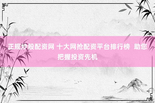 正规炒股配资网 十大网抢配资平台排行榜  助您把握投资先机