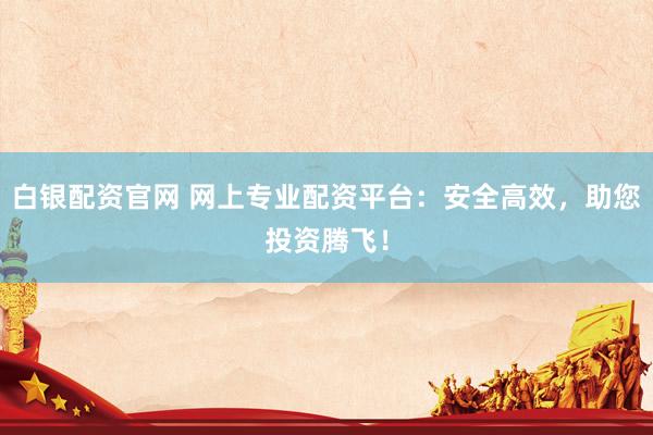 白银配资官网 网上专业配资平台：安全高效，助您投资腾飞！