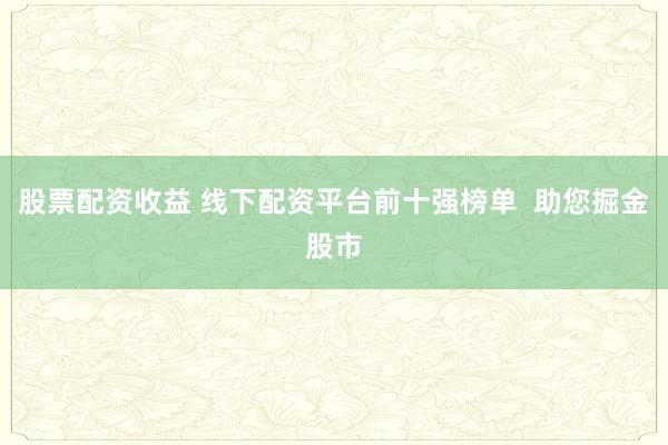 股票配资收益 线下配资平台前十强榜单  助您掘金股市