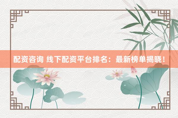 配资咨询 线下配资平台排名：最新榜单揭晓！