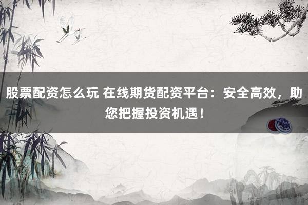 股票配资怎么玩 在线期货配资平台：安全高效，助您把握投资机遇！
