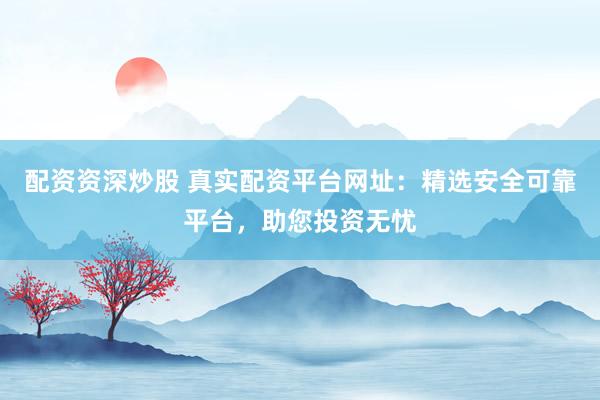 配资资深炒股 真实配资平台网址：精选安全可靠平台，助您投资无忧