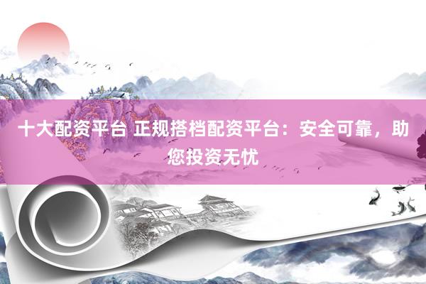十大配资平台 正规搭档配资平台：安全可靠，助您投资无忧