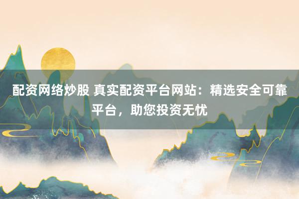 配资网络炒股 真实配资平台网站：精选安全可靠平台，助您投资无忧
