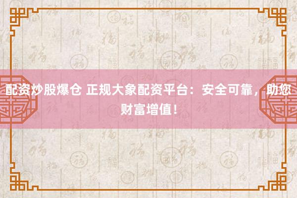 配资炒股爆仓 正规大象配资平台：安全可靠，助您财富增值！