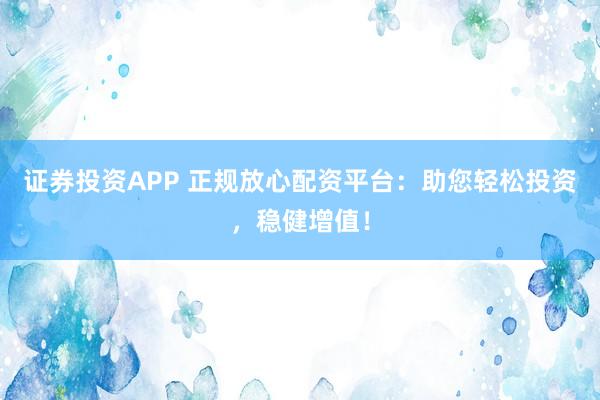 证券投资APP 正规放心配资平台：助您轻松投资，稳健增值！