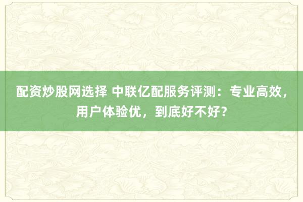 配资炒股网选择 中联亿配服务评测：专业高效，用户体验优，到底好不好？